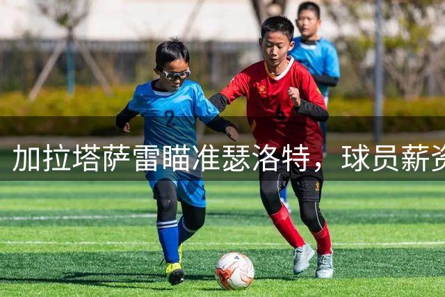 加拉塔萨雷瞄准瑟洛特，球员薪资要求成转会关键