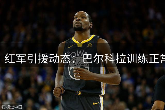 红军引援动态：巴尔科拉训练正常 转会谈判持续胶着